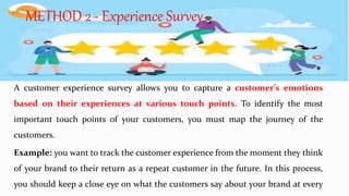 A customer experience survey allows you to capture a customer’s emotions
based on their experiences at various touch points. To identify the most
important touch points of your customers, you must map the journey of the
customers.
Example: you want to track the customer experience from the moment they think
of your brand to their return as a repeat customer in the future. In this process,
you should keep a close eye on what the customers say about your brand at every
METHOD 2 - Experience Survey
 
