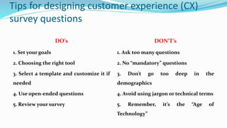 Tips for designing customer experience (CX)
survey questions
DO’s DON’T’s
1. Set your goals
2. Choosing the right tool
3. Select a template and customize it if
needed
4. Use open-ended questions
5. Review your survey
1. Ask too many questions
2. No “mandatory” questions
3. Don’t go too deep in the
demographics
4. Avoid using jargon or technical terms
5. Remember, it’s the “Age of
Technology”
 