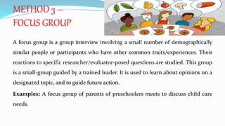 A focus group is a group interview involving a small number of demographically
similar people or participants who have other common traits/experiences. Their
reactions to specific researcher/evaluator-posed questions are studied. This group
is a small-group guided by a trained leader. It is used to learn about opinions on a
designated topic, and to guide future action.
Examples: A focus group of parents of preschoolers meets to discuss child care
needs.
METHOD 3 –
FOCUS GROUP
 