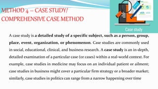 METHOD 4 – CASE STUDY/
COMPREHENSIVE CASE METHOD
A case study is a detailed study of a specific subject, such as a person, group,
place, event, organization, or phenomenon. Case studies are commonly used
in social, educational, clinical, and business research. A case study is an in-depth,
detailed examination of a particular case (or cases) within a real-world context. For
example, case studies in medicine may focus on an individual patient or ailment;
case studies in business might cover a particular firm strategy or a broader market;
similarly, case studies in politics can range from a narrow happening over time
 