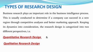 TYPES OF RESEARCH DESIGN
Business research plays an important role in the business intelligence process.
This is usually conducted to determine if a company can succeed in a new
region through competitive analyses and better marketing approach. Keeping
its dynamics into consideration, the research design is categorized into two
different perspectives, i.e.
Quantitative Research Design &
Qualitative Research Design
 