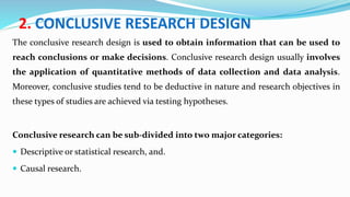 2. CONCLUSIVE RESEARCH DESIGN
The conclusive research design is used to obtain information that can be used to
reach conclusions or make decisions. Conclusive research design usually involves
the application of quantitative methods of data collection and data analysis.
Moreover, conclusive studies tend to be deductive in nature and research objectives in
these types of studies are achieved via testing hypotheses.
Conclusive research can be sub-divided into two major categories:
 Descriptive or statistical research, and.
 Causal research.
 