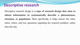 Descriptive research
Descriptive research design is a type of research design that aims to
obtain information to systematically describe a phenomenon,
situation, or population. More specifically, it helps answer the what,
when, where, and how questions regarding the research problem, rather
than the why.
 