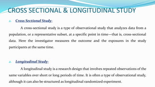 CROSS SECTIONAL & LONGITUDINAL STUDY
2. Cross Sectional Study-
A cross-sectional study is a type of observational study that analyzes data from a
population, or a representative subset, at a specific point in time—that is, cross-sectional
data. Here the investigator measures the outcome and the exposures in the study
participants at the same time.
2. Longitudinal Study-
A longitudinal study is a research design that involves repeated observations of the
same variables over short or long periods of time. It is often a type of observational study,
although it can also be structured as longitudinal randomized experiment.
 