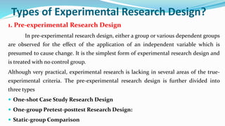 Types of Experimental Research Design?
1. Pre-experimental Research Design
In pre-experimental research design, either a group or various dependent groups
are observed for the effect of the application of an independent variable which is
presumed to cause change. It is the simplest form of experimental research design and
is treated with no control group.
Although very practical, experimental research is lacking in several areas of the true-
experimental criteria. The pre-experimental research design is further divided into
three types
 One-shot Case Study Research Design
 One-group Pretest-posttest Research Design:
 Static-group Comparison
 