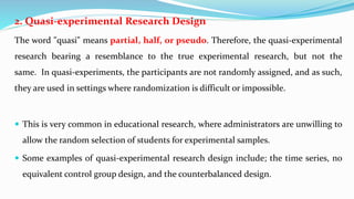 2. Quasi-experimental Research Design
The word "quasi" means partial, half, or pseudo. Therefore, the quasi-experimental
research bearing a resemblance to the true experimental research, but not the
same. In quasi-experiments, the participants are not randomly assigned, and as such,
they are used in settings where randomization is difficult or impossible.
 This is very common in educational research, where administrators are unwilling to
allow the random selection of students for experimental samples.
 Some examples of quasi-experimental research design include; the time series, no
equivalent control group design, and the counterbalanced design.
 