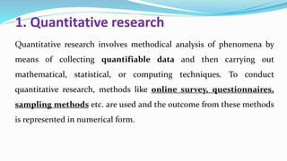 1. Quantitative research
Quantitative research involves methodical analysis of phenomena by
means of collecting quantifiable data and then carrying out
mathematical, statistical, or computing techniques. To conduct
quantitative research, methods like online survey, questionnaires,
sampling methods etc. are used and the outcome from these methods
is represented in numerical form.
 