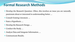 Formal Research Methods
 Develop the Research Question. Often, this involves an issue you are naturally
passionate about or interested in understanding better. ...
 Consult Existing Literature. ...
 State a Hypothesis. ...
 Develop the Research Design. ...
 Conduct the Study. ...
 Analyze Data and Integrate Information. ...
 Communicate Results.
 