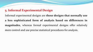 5. Informal Experimental Design
Informal experimental designs are those designs that normally use
a less sophisticated form of analysis based on differences in
magnitudes, whereas formal experimental designs offer relatively
more control and use precise statistical procedures for analysis.
 