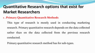 Quantitative Research options that exist for
Market Researchers
1 . Primary Quantitative Research Methods
This type of research is mostly used in conducting marketing
research. Primary quantitative research depends on the data collected
rather than on the data collected from the previous research
conducted.
Primary quantitative research method has for sub-types.
 