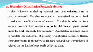 2 . Secondary Quantitative Research Method
It also is known as desktop research and uses existing data to
conduct research. The data collected is summarized and organized
to enhance the effectiveness of research. The data is collected from
various sources like research reports, libraries, government
records, and internet. The secondary Quantitative research is also
to validate the outcomes of primary Quantitative research. Hence,
the outcomes from primary Quantitative research can be validated or
refuted on the basis of previously collected data.
 