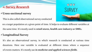 A) Survey Research
Cross-sectional survey
This is also called observational survey conducted
on a target population at a given point of time. It helps to evaluate different variables at
the same time. It’s mostly used in retail stores, health care industry or SMEs.
Longitudinal Survey
It’s also an observational survey, in which research is conducted at various time
durations. Here one variable is evaluated at different times where a sequence
of events matters. It’s mostly use in medicine and applied sciences fields.
 