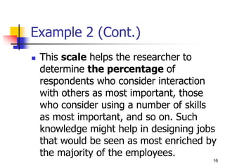 Example 2 (Cont.)
 This scale helps the researcher to
determine the percentage of
respondents who consider interaction
with others as most important, those
who consider using a number of skills
as most important, and so on. Such
knowledge might help in designing jobs
that would be seen as most enriched by
the majority of the employees.
16
 