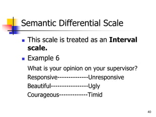 40
Semantic Differential Scale
 This scale is treated as an Interval
scale.
 Example 6
What is your opinion on your supervisor?
Responsive--------------Unresponsive
Beautiful-----------------Ugly
Courageous-------------Timid
 