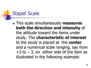 46
Stapel Scale
 This scale simultaneously measures
both the direction and intensity of
the attitude toward the items under
study. The characteristic of interest
to the study is placed at the center
and a numerical scale ranging, say from
+3 to – 3, on either side of the item as
illustrated in the following example:
 