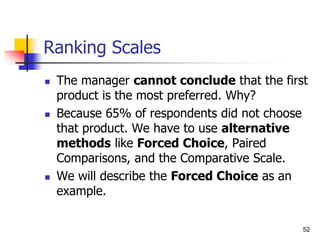 52
Ranking Scales
 The manager cannot conclude that the first
product is the most preferred. Why?
 Because 65% of respondents did not choose
that product. We have to use alternative
methods like Forced Choice, Paired
Comparisons, and the Comparative Scale.
 We will describe the Forced Choice as an
example.
 