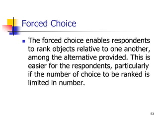 53
Forced Choice
 The forced choice enables respondents
to rank objects relative to one another,
among the alternative provided. This is
easier for the respondents, particularly
if the number of choice to be ranked is
limited in number.
 