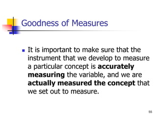 55
Goodness of Measures
 It is important to make sure that the
instrument that we develop to measure
a particular concept is accurately
measuring the variable, and we are
actually measured the concept that
we set out to measure.
 