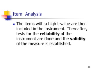 60
Item Analysis
 The items with a high t-value are then
included in the instrument. Thereafter,
tests for the reliability of the
instrument are done and the validity
of the measure is established.
 