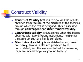 72
Construct Validity
 Construct Validity testifies to how well the results
obtained from the use of the measure fit the theories
around which the test is designed. This is assessed
through convergent and discriminant validity.
 Convergent validity is established when the scores
obtained with two different instruments measuring
the same concept are highly correlated.
 Discriminant validity is established when, based
on theory, two variables are predicted to be
uncorrelated, and the scores obtained by measuring
them are indeed empirically found to be so.
 