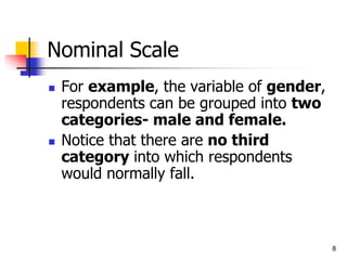 Nominal Scale
 For example, the variable of gender,
respondents can be grouped into two
categories- male and female.
 Notice that there are no third
category into which respondents
would normally fall.
8
 