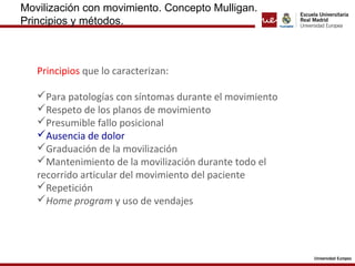 Movilización con movimiento. Concepto Mulligan.
Principios y métodos.
Principios que lo caracterizan:
Para patologías con síntomas durante el movimiento
Respeto de los planos de movimiento
Presumible fallo posicional
Ausencia de dolor
Graduación de la movilización
Mantenimiento de la movilización durante todo el
recorrido articular del movimiento del paciente
Repetición
Home program y uso de vendajes