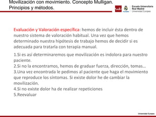 Movilización con movimiento. Concepto Mulligan.
Principios y métodos.
Evaluación y Valoración específica: hemos de incluir ésta dentro de
nuestro sistema de valoración habitual. Una vez que hemos
determinado nuestra hipótesis de trabajo hemos de decidir si es
adecuada para tratarla con terapia manual.
1.Si es así determinaremos que movilización es indolora para nuestro
paciente.
2.Si no la encontramos, hemos de graduar fuerza, dirección, tomas…
3.Una vez encontrada le pedimos al paciente que haga el movimiento
que reproduce los síntomas. Si existe dolor he de cambiar la
movilización.
4.Si no existe dolor ha de realizar repeticiones
5.Reevaluar