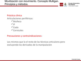 Movilización con movimiento. Concepto Mulligan. 
Principios y métodos. 
Práctica clínica 
Articulaciones periféricas: 
Muñeca 
IF 
Codo 
Cervicales 
Precauciones y contraindicaciones: 
Los mismos que la el resto de las técnicas articulares pero 
excluyendo los derivados de la manipulación 
 