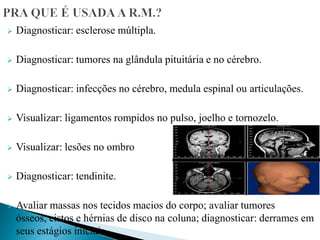  Diagnosticar: esclerose múltipla.
 Diagnosticar: tumores na glândula pituitária e no cérebro.
 Diagnosticar: infecções no cérebro, medula espinal ou articulações.
 Visualizar: ligamentos rompidos no pulso, joelho e tornozelo.
 Visualizar: lesões no ombro
 Diagnosticar: tendinite.
 Avaliar massas nos tecidos macios do corpo; avaliar tumores
ósseos, cistos e hérnias de disco na coluna; diagnosticar: derrames em
seus estágios iniciais.
 