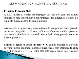  Princípio Físico da M.R.
 A R.M. utiliza a técnica de interação dos núcleos com um campo
magnético para determinar a concentração dos diferentes átomos e a
sua distribuição dentro do corpo humano.
 Assim como os planetas giram em torno do seu próprio eixo, gerando
um campo magnético, elétrons, prótons e nêutrons também possuem
movimento giratório em torno do seu próprio eixo, girando como se
fossem planetas.
 Campo Magnético usado na IRMN: O campo magnético é gerado
por um imenso magneto. Campos magnéticos com intensidade entre
0,02 T (Tesla) e 2 T. Um valor 100.000 vezes maior que o campo
magnético terrestre.
 