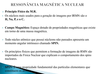  Princípio Físico da M.R.
 Os núcleos mais usados para a geração de imagens por IRMN são o
H, Na, P, e o C.
 Campo Magnético: Espaço dotado de propriedades magnéticas que existe
em torno de uma massa magnética.
 Todo núcleo atômico que possui núcleons não pareados apresenta um
momento angular intrínseco chamado SPIN.
 Os princípios físicos que permitem a formação de imagens de RMN são
importados da Física Nuclear que explicam o comportamento dos spins
nucleares.
 SPIN- É uma propriedade fundamental das partículas elementares que
constituem os átomos.
 