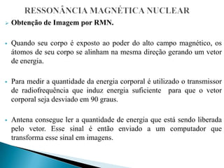  Obtenção de Imagem por RMN.
 Quando seu corpo é exposto ao poder do alto campo magnético, os
átomos de seu corpo se alinham na mesma direção gerando um vetor
de energia.
 Para medir a quantidade da energia corporal é utilizado o transmissor
de radiofrequência que induz energia suficiente para que o vetor
corporal seja desviado em 90 graus.
 Antena consegue ler a quantidade de energia que está sendo liberada
pelo vetor. Esse sinal é então enviado a um computador que
transforma esse sinal em imagens.
 