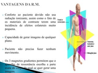  Conforto ao paciente devido não usa
radiação ionizante, assim como o fato de
os materiais de contraste terem uma
incidência de efeitos colaterais muito
pequena.
 Capacidade de gerar imagens de qualquer
plano.
 Paciente não precisa fazer nenhum
movimento.
 Os 3 magnetos gradientes permitem que o
aparelho de ressonância escolha a parte
exata do corpo da qual se quer gerar uma
imagem.
 