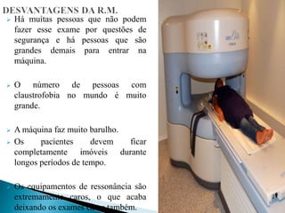  Há muitas pessoas que não podem
fazer esse exame por questões de
segurança e há pessoas que são
grandes demais para entrar na
máquina.
 O número de pessoas com
claustrofobia no mundo é muito
grande.
 A máquina faz muito barulho.
 Os pacientes devem ficar
completamente imóveis durante
longos períodos de tempo.
 Os equipamentos de ressonância são
extremamente caros, o que acaba
deixando os exames caros também.
 