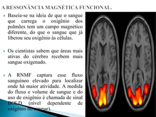  Baseia-se na ideia de que o sangue
que carrega o oxigênio dos
pulmões tem um campo magnético
diferente, do que o sangue que já
liberou seu oxigênio às células.
 Os cientistas sabem que áreas mais
ativas do cérebro recebem mais
sangue oxigenado.
 A RNMF captura esse fluxo
sanguíneo elevado para localizar
onde há maior atividade. A medida
do fluxo e volume de sangue e do
uso de oxigênio é chamada de sinal
BOLD (nível dependente de
oxigênio no sangue).
 