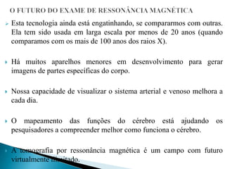  Esta tecnologia ainda está engatinhando, se compararmos com outras.
Ela tem sido usada em larga escala por menos de 20 anos (quando
comparamos com os mais de 100 anos dos raios X).
 Há muitos aparelhos menores em desenvolvimento para gerar
imagens de partes específicas do corpo.
 Nossa capacidade de visualizar o sistema arterial e venoso melhora a
cada dia.
 O mapeamento das funções do cérebro está ajudando os
pesquisadores a compreender melhor como funciona o cérebro.
 A tomografia por ressonância magnética é um campo com futuro
virtualmente ilimitado.
 