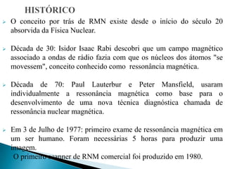  O conceito por trás de RMN existe desde o início do século 20
absorvida da Física Nuclear.
 Década de 30: Isidor Isaac Rabi descobri que um campo magnético
associado a ondas de rádio fazia com que os núcleos dos átomos "se
movessem", conceito conhecido como ressonância magnética.
 Década de 70: Paul Lauterbur e Peter Mansfield, usaram
individualmente a ressonância magnética como base para o
desenvolvimento de uma nova técnica diagnóstica chamada de
ressonância nuclear magnética.
 Em 3 de Julho de 1977: primeiro exame de ressonância magnética em
um ser humano. Foram necessárias 5 horas para produzir uma
imagem.
O primeiro scanner de RNM comercial foi produzido em 1980.
 