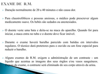  Duração normalmente de 20 a 40 minutos e não causa dor.
 Para claustrofóbicos e pessoas ansiosas, o médico pode prescrever algum
medicamento suave. Os bebés são sedados ou anestesiados.
 O doente veste uma bata e deita-se na maca do aparelho. Quando for para
iniciar, a maca entra no tubo e o doente deve ficar imóvel.
 Durante o exame haverá barulho parecido com batidas em intervalos
regulares. O técnico dará protetores para o ouvido ou um fone especial para
reduzir o barulho.
 Alguns exames de R.M. exigem a administração de um contraste - um
líquido que acentua as imagens dos seus órgãos e/ou vasos sanguíneos.
Depois do exame, o contraste será eliminado do seu corpo através da urina.
 