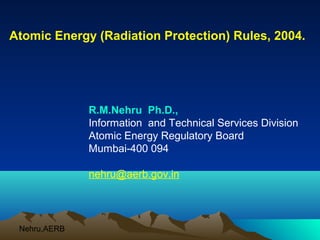 Atomic Energy (Radiation Protection) Rules, 2004.




              R.M.Nehru Ph.D.,
              Information and Technical Services Division
              Atomic Energy Regulatory Board
              Mumbai-400 094

              nehru@aerb.gov.in




 Nehru,AERB
 