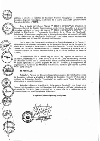 públicos y privados a Institutos de Educación Superior Pedagógicas o Institutos de
Educación Superior Tecnológica, en el marco de la Cuarta Disposición Complementaria
Transitoria de la Ley Nº 30512;
�oOEEDüc.
� � .
j> �, Que, a través del Informe Técnico Nº 026-2018-MINEDUNMGI-DIGEGED, la
� VI TO � .Dirección General de Gestión Descentralizada emite informe favorable a la propuesta
,�· J normativa; asimismo, a través del Informe Nº 069-2018-MINEDU/SPE-OPEP-UPP, la
7Jera,dep..-,ef>º.:-'" Unidad de Planificación y Presupuesto dependiente de la Oficina de Planificación
Estratégica y Presupuesto, concluye que el documento normativo se encuentra alineado
con los documentos de planificación institucional y no implica nuevos compromisos
presupuestales para el Pliego 010: Ministerio de Educación;
SE RESUELVE:
Artículo 1.- Aprobar los "Lineamientos para la adecuación de Institutos Superiores
de Educación públicos y privados a Institutos de Educación Superior Pedagógica o
Institutos de Educación Superior Tecnológica", los cuales como Anexo forman parte
integrante de la presente resolución.
Con el visado del Despacho Viceministerial de .Gestión Pedagógica, del Despacho
Viceministerial de Gestión Institucional, de la Secretaría General, de la Secretaría de
Planificación Estratégica, de la Dirección General de Desarrollo Docente, de la Dirección
General de Educación Técnico-Productiva y Superior Tecnológica y Artística, de la
Dirección General de Gestión Descentralizada y de la Oficina General de Asesoría
Jurídica;
Artículo 2.- Disponer la publicación de la presente Resolución y su Anexo en el
Sistema de Información Jurídica de Educación - SIJE, ubicado en el Portal Institucional del
�� Ministerio de Educación (www.minedu.gob.pe), el mismo día de la publicación de la
SACIÓN
j presente Resolución en el Diario Oficial "El Peruano".
-� . 1�� Regístrese, comuníquese y publíquese.
 