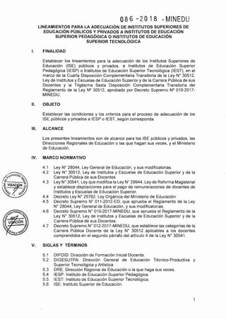 086 -2018 DMINEDU
LINEAMIENTOS PARA LA ADECUACIÓN DE INSTITUTOS SUPERIORES DE
EDUCACIÓN PÚBLICOS Y PRIVADOS A INSTITUTOS DE EDUCACIÓN
SUPERIOR PEDAGÓGICA O INSTITUTOS DE EDUCACIÓN
SUPERIOR TECNOLÓGICA
l. FINALIDAD
Establecer los lineamientos para la adecuación de los Institutos Superiores de
Educación (ISE) públicos y privados, a Institutos de Educación Superior
Pedagógica '(IESP) o Institutos de Educación Superior Tecnológica (IEST), en el
marco de la Cuarta Disposición Complementaria Transitoria de la Ley Nº 30512,
Ley de Institutos y Escuelas de Educación Superior y de la Carrera Pública de sus
Docentes y la Trigésima Sexta Disposición Complementaria Transitoria del
Reglamento de la Ley Nº 30512, aprobado por Decreto Supremo Nº 010-2017-
MINEDU.
11. OBJETO
Establecer las condiciones y los criterios para el proceso de adecuación qe los
ISE públicos y privados a IESP o IEST, según corresponda.
111. ALCANCE
Los presentes lineamientos son de alcance para los ISE públicos y privados, las
Direcciones Regionales de Educación o las que hagan sus veces, y el Ministerio
de Educación. ·
IV. MARCO NORMATIVO
4.1 Ley Nº 28044, Ley General de Educación, y sus modificatorias.
4.2 Ley Nº 30512, Ley de Institutos y Escuelas de Educación Superior y de la
Carrera Pública de sus Docentes.
4.3 Ley Nº 30541, Ley que modifica la Ley Nº 29944, Ley de Reforma Magisterial
y establece disposiciones para el pago de remuneraciones de docentes de
Institutos y Escuelas de Educación Superior.
4.4 Decreto Ley Nº 25762, Ley Orgánica del Ministerio de Educación'.
4.5 Decreto Supremo Nº 011-2012-ED, que aprueba el Reglamento de la Ley
Nº 28044, Ley General de Educación, y sus modificatorias.
4.6 Decreto Supremo Nº 010-2017-MINEDU, que aprueba el Reglamento de la
Ley Nº 30512, Ley de Institutos y Escuelas de Educación Superior y de la
Carrera Pública de sus Docentes. .
4.7 Decreto Supremo Nº 012-2017-MINEDU, que establece las categorías de la
Carrera Pública Docente de la Ley Nº 30512 aplicables a los docentes
comprendidos en el segundo párrafo del artículo 4 de la Ley Nº 30541.
V. SIGLAS Y TÉRMINOS
5.1 DIFOID: Dirección de Formación Inicial Docente.
5.2 DIGESUTPA: Dirección General de Educación Técnico-Productiva y
Superior Tecnológica y Artística
5.3 DRE: Dirección Regional de Educación o la que haga sus veces.
5.4 IESP: Instituto de Educación Superior Pedagógica.
5.5 IEST: Instituto de Educación Superior Tecnológica.
5.6 ISE: Instituto Superior de Educación.
1
 