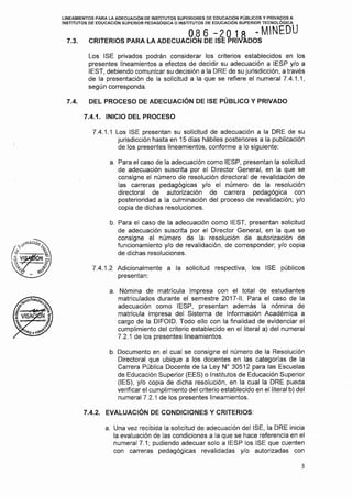 LINEAMIENTOS PARA LA ADECUACIÓN DE INSTITUTOS SUPERIORES DE EDUCACIÓN PÚBLICOS Y PRIVADOS A
INSTITUTOS DE EDUCACIÓN SUPERIOR PEDAGÓGICA O INSTITUTOS DE EDUCACIÓN SUPERIOR TECNOLÓGICA
O.8 6 - 2 O 1 A - MNEDU
7.3. CRITERIOS PARA LA ADECUACION DE ISE PRIVÁDOS
Los ISE privados podrán considerar los criterios establecidos en los
presentes lineamientos a efectos de decidir su adecuación a IESP y/o a
IEST, debiendo comunicar su decisión a la ORE de su jurisdicción, a través
de la presentación de la solicitud a la que se refiere el numeral 7.4.1.1,
según corresponda.
7.4. DEL PROCESO DE ADECUACIÓN DE ISE PÚBLICO Y PRIVADO
7.4.1. INICIO DEL PROCESO
7.4.1.1 Los ISE presentan su solicitud de adecuación a la ORE de su
jurisdicción hasta en 15 dias hábiles posteriores a la publicación
de los presentes lineamientos, conforme a lo siguiente:
a. Para el caso de la adecuación como IESP, presentan la solicitud
de adecuación suscrita por el Director General, en la que se
consigne el número de resolución directora! de revalidación de
las carreras pedagógicas y/o el número de la resolución
directora! de autorización de carrera pedagógica con
posterioridad a la culminación del proceso de revalidación; y/o
copia de dichas resoluciones.
b. Para el caso de la adecuación como IEST, presentan solicitud
de adecuación suscrita por el Director General, en la que se
consigne el número de la resolución de autorización de
funcionamiento y/o de revalidación, de corresponder; y/o copia
de dichas resoluciones.
7.4.1.2 Adicionalmente a la solicitud respectiva, los ISE públicos
presentan:
a. Nómina de matrícula impresa con el total de estudiantes
matriculados durante el semestre 2017-11. Para el caso de la
adecuación como IESP, presentan además la nómina de
matrícula impresa del Sistema de Información Académica a
cargo de la DIFOID. Todo ello con la finalidad de evidenciar el
cumplimiento del criterio establecido en el literal a) del numeral
7.2.1 de los presentes lineamientos.
b. Documento en el cual se consigne el número de la Resolución
Directora! que ubique a los docentes en las categorías de la
Carrera Pública Docente de la Ley Nº 30512 para las Escuelas
de Educación Superior (EES) o Institutos de Educación Superior
(IES), y/o copia de dicha resolución, en la cual la ORE pueda
verificar el cumplimiento del criterio establecido en el literal b) del
numeral 7.2.1 de los presentes lineamientos.
7.4.2. EVALUACIÓN DE CONDICIONES Y CRITERIOS:
a. Una vez recibida la solicitud de adecuación del ISE, la ORE inicia
la evaluación de las condiciones a la que se hace referencia en el
numeral 7.1; pudiendo adecuar solo a IESP los ISE que cuenten
con carreras pedagógicas revalidadas y/o autorizadas con
3
 