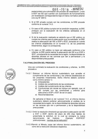 LINEAMIENTOS PARA LA ADECUACIÓN DE INSTITUTOS SUPERIORES DE EDUCACIÓN PÚBLICOS Y PRIVADOS A
INSTITUTOS DE EDUCACIÓN SUPERIOR PEDAGÓGICA O INSTITUTOS DE EDUCACIÓN SUPERIOR TECNOLÓGICA
O 8 6 -2 O 1 8 .. MINEOU
posterioridad a la culminación del proceso de revalidación; y solo
a IEST los ISE que cuenten con autorización de funcionamiento
y/o revalidación correspondiente bajo el marco normativo anterior
a la Ley Nº 30512.
b. Si el ISE privado cumple con las condiciones, la ORE procede
conforme al numeral 7.4.3.
c. En caso el ISE público cumpla con la condición respectiva, la ORE
prosigue con la evaluación de los criterios señalados en el
numeral 7.2.
d. Si de la evaluación realizada se advierte que el ISE público no
cumple los criterios para la adecuación que ha solicitado; la ORE
realiza la adecuación del ISE a IESP o IEST, tomando en cuenta
los criterios establecidos en el numeral 7.2. de los presentes
lineamientos, según le corresponda.
e. En caso un ISE público no logre ser adecuado conforme a los
criterios; la ORE podrá realizar la adecuación del ISE a un IESP o
IEST, considerando la necesidad de la región, la disponibilidad de
docentes idóneos en las carreras que van a permanecer y la
disponibilidad presupuestal.
7.4.3 FINALIZACIÓN DEL PROCESO
Una vez culminado la evaluación de condiciones y criterios, la ORE
procede a:
7.4.3.1 Elaborar un informe técnico sustentatorio que acredite el
cumplimiento de las condiciones y los criterios establecidos en
los presentes lineamientos. Dicho informe deberá contener
como mínimo (anexo 1 ):
a) Antecedentes
b) Análisis de cumplimiento de las condiciones
e) Análisis del cumplimiento de los criterios
d) Conclusiones (en donde se indique por ejemplo, que, el
ISE cumplió con las condiciones y criterios para
adecuarse a IESP o IEST de ser el caso)
e) Recomendaciones
De aplicarse el literal e) del numeral 7.4.2, el informe técnico
sustentario deberá contener adicionalmente el análisis de la
necesidad de la región, de la disponibilidad de docentes idóneos
en las carreras que van a permanecer y de la disponibilidad
presupuestal.
7.4.3.2 Emitir la resolución directora! que apruebe la adecuación del ISE
a IEST o IESP, dentro del plazo de (05) días hábiles de
presentada la solicitud, en la cual se consigna la nueva
denominación del Instituto. (Ejemplo. IESP/IEST
público/privado ... nombre de la institución).
7.4.3.3 Remitir al Minedu copia del informe técnico sustentatorio, así
como de la resolución directora! respectiva.
4
 
