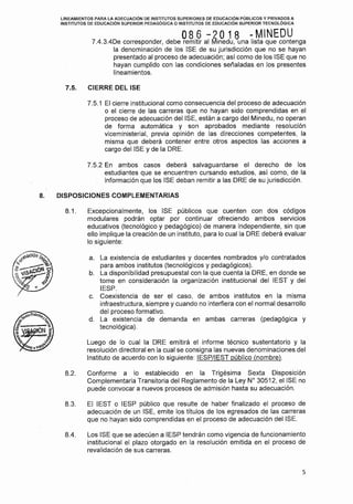 LINEAMIENTOS PARA LA ADECUACIÓN DE INSTITUTOS SUPERIORES DE EDUCACIÓN PÚBLICOS Y PRIVADOS A
INSTITUTOS DE EDUCACIÓN SUPERIOR PEDAGÓGICA O INSTITUTOS DE EDUCACIÓN SUPERIOR TECNOLÓGICA
086 -2018 -MINEDU7.4.3.4De corresponder, debe remitir al !llinedu, una lista que contenga
la denominación de los ISE de su jurisdicción que no se hayan
presentado al proceso de adecuación; así como de los ISE que no
hayan cumplido con las condiciones señaladas.en los presentes
lineamientos.
7.5. CIERRE DEL ISE
7.5.1 El cierre institucional como consecuencia del proceso de adecuación
o el cierre de las carreras que no hayan sido comprendidas en el
proceso de adecuación del ISE, están a cargo del Minedu, no operan
de forma automática y son aprobados mediante resolución
viceministerial, previa opinión de las direcciones competentes, la
misma que deberá contener entre otros aspectos las acciones a
cargo del ISE y de la ORE.
7.5.2 En ambos casos deberá salvaguardarse el derecho de los
estudiantes que se encuentren cursando estudios, así como, de la
información que los ISE deban remitir a las ORE de su jurisdicción.
8. DISPOSICIONES COMPLEMENTARIAS
8.1. Excepcionalmente, los ISE públicos que cuenten con dos códigos
modulares podrán optar por continuar ofreciendo ambos servicios
educativos (tecnológico y pedagógico) de manera independiente, sin que
ello implique la creación de un instituto, para lo cual la ORE deberá evaluar
lo siguiente:
a. La existencia de estudiantes y docentes nombrados y/o contratados
para ambos institutos (tecnológicos y pedagógicos).
b. La disponibilidad presupuesta! con la que cuenta la ORE, en donde se
tome en consideración la organización institucional del IEST y del
IESP.
c. Coexistencia de ser el caso, de ambos institutos en la misma
infraestructura, siempre y cuando no interfiera con el normal desarrollo
del proceso formativo.
d. La existencia de demanda en ambas carreras (pedagógica y
tecnológica).
Luego de lo cual la ORE emitirá el informe técnico sustentatorio y la
resolución directora! en la cual se consigna las nuevas denominaciones del
Instituto de acuerdo con lo siguiente: IESP/IEST público (nombre).
8.2. Conforme a lo establecido en la Trigésima Sexta Disposición
Complementaria Transitoria del Reglamento de la Ley Nº 30512, el ISE no
puede convocar a nuevos procesos de admisión hasta su adecuación.
8.3. El IEST o IESP público que resulte de haber finalizado el proceso de
adecuación de un ISE, emite los títulos de los egresados de las carreras
que no hayan sido comprendidas en el proceso de adecuación del ISE.
8.4. Los ISE que se adecuen a IESP tendrán como vigencia de funcionamiento
institucional el plazo otorgado en la resolución emitida en el proceso de
revalidación de sus carreras.
5
 