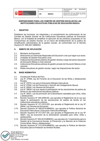 Código Denominación del documento
normativo
DN- -MINEDU
DISPOSICIONES PARA LOS COMITÉS DE GESTIÓN
ESCOLAR EN LAS INSTITUCIONES EDUCATIVAS
PÚBLICAS DE EDUCACIÓN BÁSICA.
DISPOSICIONES PARA LOS COMITÉS DE GESTIÓN ESCOLAR EN LAS
INSTITUCIONES EDUCATIVAS PÚBLICAS DE EDUCACIÓN BÁSICA
I. OBJETIVO
Establecer las funciones, los integrantes y el procedimiento de conformación de los
Comités de Gestión Escolar de las Instituciones Educativas públicas de Educación
Básica, con la finalidad de simplificar la ejecución de las prácticas propuestas en los
Compromisos de Gestión Escolar, en el marco del fortalecimiento de la política de
simplificación administrativa de la gestión escolar, de conformidad con el Decreto
Supremo N° 006-2021-MINEDU.
II. ÁMBITO DE APLICACIÓN
2.1. Ministerio de Educación.
2.2. Direcciones y/o Gerencias Regionales de Educación o las que hagan sus veces.
2.3. Unidades de Gestión Educativa Local.
2.4. Instituciones Educativas públicas de gestión directa a cargo del sector educación
de Educación Básica a nivel nacional.
2.5. Instituciones Educativas públicas de gestión privada de Educación Básica a nivel
nacional.
2.6. Redes educativas de gestión escolar, según las disposiciones del sector.
III. BASE NORMATIVA
3.1. Constitución Política del Perú.
3.2. Ley N° 27558, Ley de Fomento de la Educación de las Niñas y Adolescentes
Rurales.
3.3. Ley N° 27818, Ley para la Educación Bilingüe Intercultural.
3.4. Ley N° 27942, Ley de Prevención y Sanción del Hostigamiento Sexual.
3.5. Ley N° 28044, Ley General de Educación.
3.6. Ley N° 28628, Ley que regula la participación de las asociaciones de padres de
familia en las instituciones educativas públicas.
3.7. Ley N° 30021, Ley de promoción de la alimentación saludable para niños, niñas
y adolescentes.
3.8. Decreto Supremo N° 004-2006-ED, que aprueba el Reglamento de la Ley que
regula la participación de las asociaciones de padres de familia en las
instituciones educativas públicas.
3.9. Decreto Supremo N° 011-2012-ED, que aprueba el Reglamento de la Ley Nº
28044, Ley General de Educación.
3.10. Decreto Supremo Nº 006-2016-MINEDU, que aprueba la Política Sectorial de
Educación Intercultural y Educación Intercultural Bilingüe.
3.11. Decreto Supremo Nº 017-2017-SA, que aprueba el Reglamento de la Ley Nº
30021, Ley de promoción de la alimentación saludable para niños, niñas y
adolescentes.
3.12. Decreto Supremo N° 004-2018-MINEDU, que aprueba los “Lineamientos para la
Gestión de la Convivencia Escolar, la Prevención y la Atención de la Violencia
Contra Niñas, Niños y Adolescentes”.
3.13. Decreto Supremo N° 013-2018-MINEDU, que aprueba la Política de Atención
Educativa para la Población de Ámbitos Rurales.
 