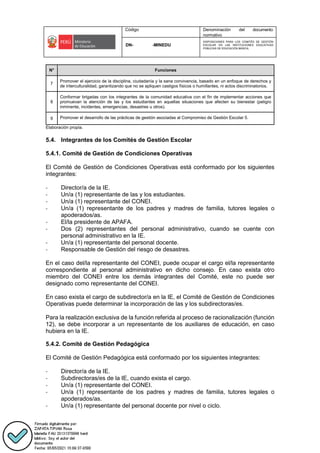 Código Denominación del documento
normativo
DN- -MINEDU
DISPOSICIONES PARA LOS COMITÉS DE GESTIÓN
ESCOLAR EN LAS INSTITUCIONES EDUCATIVAS
PÚBLICAS DE EDUCACIÓN BÁSICA.
N° Funciones
7
Promover el ejercicio de la disciplina, ciudadanía y la sana convivencia, basado en un enfoque de derechos y
de interculturalidad, garantizando que no se apliquen castigos físicos o humillantes, ni actos discriminatorios.
8
Conformar brigadas con los integrantes de la comunidad educativa con el fin de implementar acciones que
promuevan la atención de las y los estudiantes en aquellas situaciones que afecten su bienestar (peligro
inminente, incidentes, emergencias, desastres u otros).
9 Promover el desarrollo de las prácticas de gestión asociadas al Compromiso de Gestión Escolar 5.
Elaboración propia.
5.4. Integrantes de los Comités de Gestión Escolar
5.4.1. Comité de Gestión de Condiciones Operativas
El Comité de Gestión de Condiciones Operativas está conformado por los siguientes
integrantes:
- Director/a de la IE.
- Un/a (1) representante de las y los estudiantes.
- Un/a (1) representante del CONEI.
- Un/a (1) representante de los padres y madres de familia, tutores legales o
apoderados/as.
- El/la presidente de APAFA.
- Dos (2) representantes del personal administrativo, cuando se cuente con
personal administrativo en la IE.
- Un/a (1) representante del personal docente.
- Responsable de Gestión del riesgo de desastres.
En el caso del/la representante del CONEI, puede ocupar el cargo el/la representante
correspondiente al personal administrativo en dicho consejo. En caso exista otro
miembro del CONEI entre los demás integrantes del Comité, este no puede ser
designado como representante del CONEI.
En caso exista el cargo de subdirector/a en la IE, el Comité de Gestión de Condiciones
Operativas puede determinar la incorporación de las y los subdirectoras/es.
Para la realización exclusiva de la función referida al proceso de racionalización (función
12), se debe incorporar a un representante de los auxiliares de educación, en caso
hubiera en la IE.
5.4.2. Comité de Gestión Pedagógica
El Comité de Gestión Pedagógica está conformado por los siguientes integrantes:
- Director/a de la IE.
- Subdirectoras/es de la IE, cuando exista el cargo.
- Un/a (1) representante del CONEI.
- Un/a (1) representante de los padres y madres de familia, tutores legales o
apoderados/as.
- Un/a (1) representante del personal docente por nivel o ciclo.
 