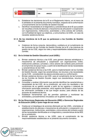 Código Denominación del documento
normativo
DN- -MINEDU
DISPOSICIONES PARA LOS COMITÉS DE GESTIÓN
ESCOLAR EN LAS INSTITUCIONES EDUCATIVAS
PÚBLICAS DE EDUCACIÓN BÁSICA.
b. Establecer las decisiones de la IE en el Reglamento Interno, en el marco de
lo señalado en el presente documento normativo, respecto de la conformación
y funcionamiento de los Comités de Gestión Escolar.
c. Identificar necesidades en el diagnóstico y características de la IE que pueden
ser resueltas a través de alianzas o mecanismos de articulación o cooperación
con organizaciones, instituciones, autoridades u otros actores del contexto,
con la finalidad de lograr sus objetivos, y comunicarlas a la UGEL, en caso de
necesitar asistencia técnica.
6.1.3. De los miembros de la IE que no pertenecen a los Comités de Gestión
Escolar
a. Colaborar de forma conjunta, democrática y solidaria en el cumplimiento de
las funciones de los Comités de Gestión Escolar de la IE y las prácticas de
gestión de los CGE, según los roles y responsabilidades establecidos por los
comités.
6.2. De la Unidad de Gestión Educativa Local (UGEL)
a. Brindar asistencia técnica a las II.EE. para generar alianzas estratégicas o
mecanismos de articulación y cooperación con organizaciones civiles,
instituciones públicas y privadas u otros actores del contexto para promover
el compromiso de apoyo mutuo, a partir de la identificación de las necesidades
y características de las II.EE.
b. Brindar asistencia técnica a las II.EE. para la implementación de los Comités
de Gestión Escolar, según las características, los recursos y las necesidades
de las II.EE., considerando los plazos previstos para su conformación.
c. Brindar asistencia técnica a las II.EE. para el cumplimiento de las funciones
de los Comités de Gestión Escolar, según sus características, recursos y
necesidades.
d. Consolidar y analizar información que permita identificar las características y
necesidades de las II.EE. de su jurisdicción, así como los resultados y las
condiciones de su gestión escolar a partir de los registros o sistemas de
información sectoriales existentes, otros registros del Estado u otras fuentes
de información confiables a las que tengan acceso, para efectos de las
acciones de asistencia técnica.
e. Establecer herramientas que les permitan optimizar y monitorear las
actividades y procedimientos vinculados con la gestión escolar.
6.3. De las Direcciones Regionales de Educación (DRE) o Gerencias Regionales
de Educación (GRE) o quien haga de sus veces
a. Coadyuvar al despliegue de acciones efectuado por las UGEL, orientadas al
establecimiento de alianzas o mecanismos de articulación o cooperación con
organizaciones, instituciones, autoridades u otros actores del contexto a partir
de las necesidades identificadas en el diagnóstico y características de las IIEE
de su jurisdicción.
b. Brindar asistencia técnica a las UGEL para el cumplimiento de las
responsabilidades establecidas en el presente documento normativo.
 