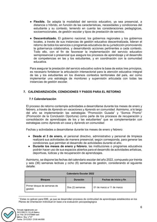 6
● Flexible. Se adapta la modalidad del servicio educativo, ya sea presencial, a
distancia o híbrido, en función de las características, necesidades y condiciones del
estudiante y su contexto, teniendo en cuenta las consideraciones pedagógicas,
socioemocionales, de gestión escolar y tipos de prestación de servicio.
● Descentralizado. El gobierno nacional, los gobiernos regionales y los gobiernos
locales, a través de sus instancias de gestión educativa descentralizada, lideran el
retorno de todos los servicios o programas educativos de su jurisdicción promoviendo
la gobernanza colaborativa, y desarrollando acciones pertinentes a cada contexto.
Todo ello, con el fin de favorecer la implementación del servicio educativo
semipresencial o presencial que asegure los procesos de aprendizaje y el desarrollo
de competencias en las y los estudiantes, y en coordinación con la comunidad
educativa.
Para asegurar la prestación del servicio educativo sobre la base de estos tres principios,
es necesario fortalecer la articulación intersectorial para la atención educativa integral
de las y los estudiantes en los diversos contextos territoriales del país, así como
implementar una estrategia de monitoreo y supervisión articulada con todas las
instancias de gestión escolar.
7. CALENDARIZACIÓN, CONDICIONES Y PASOS PARA EL RETORNO
7.1 Calendarización
El proceso de retorno contempla actividades a desarrollarse durante los meses de enero y
febrero, a través de Aprendo en vacaciones y Aprendo en comunidad. Asimismo, a lo largo
del año se implementarán las estrategias “Promoción Guiada” y “Somos Promo”
(Promoción de la Conclusión Oportuna) como parte de los procesos de recuperación y
consolidación de aprendizajes de los y las estudiantes1
que se complementarán con
estrategias como Aprendo en casa y Aprendo en comunidad.
Fechas y actividades a desarrollarse durante los meses de enero y febrero:
● Desde el 3 de enero, el personal directivo, administrativo y personal de limpieza
realizará sus actividades de manera presencial, según corresponda, para generar las
condiciones que permitan el desarrollo de actividades durante el año.
● Durante los meses de enero y febrero, las instituciones o programas educativos
podrán hacer uso de sus espacios abiertos para el desarrollo de actividades artísticas,
deportivas, lúdicas y de recuperación de aprendizajes.
Asimismo, se dispone las fechas del calendario escolar del año 2022, compuesto por treinta
y seis (36) semanas lectivas y ocho (8) semanas de gestión, considerando el siguiente
detalle:
Calendario Escolar 2022
Bloques Duración Fechas de inicio y fin
Primer bloque de semanas de
gestión
Dos (2) semanas 01 de marzo a 11 de marzo
1
Estas no aplican para EBE, ya que se desarrollan procesos de continuidad de aprendizajes establecidos en los
Planes de Orientación Individual en base a la evaluación psicopedagógica
 