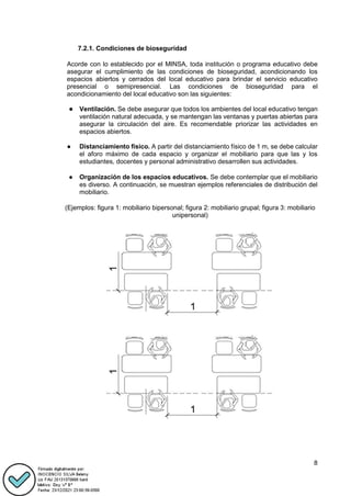 8
7.2.1. Condiciones de bioseguridad
Acorde con lo establecido por el MINSA, toda institución o programa educativo debe
asegurar el cumplimiento de las condiciones de bioseguridad, acondicionando los
espacios abiertos y cerrados del local educativo para brindar el servicio educativo
presencial o semipresencial. Las condiciones de bioseguridad para el
acondicionamiento del local educativo son las siguientes:
● Ventilación. Se debe asegurar que todos los ambientes del local educativo tengan
ventilación natural adecuada, y se mantengan las ventanas y puertas abiertas para
asegurar la circulación del aire. Es recomendable priorizar las actividades en
espacios abiertos.
● Distanciamiento físico. A partir del distanciamiento físico de 1 m, se debe calcular
el aforo máximo de cada espacio y organizar el mobiliario para que las y los
estudiantes, docentes y personal administrativo desarrollen sus actividades.
● Organización de los espacios educativos. Se debe contemplar que el mobiliario
es diverso. A continuación, se muestran ejemplos referenciales de distribución del
mobiliario.
(Ejemplos: figura 1: mobiliario bipersonal; figura 2: mobiliario grupal; figura 3: mobiliario
unipersonal)
 