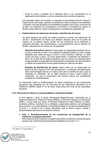10
- Guías en pisos y paredes de la distancia física a ser considerada en la
organización del mobiliario y en los ambientes de los servicios higiénicos.
Los mensajes deben ser sencillos y contemplar la diversidad funcional, cultural y
lingüística de cada región, además, la señalización debe considerar la accesibilidad
y el diseño universal aplicados en la señalética accesible, que incluye: el tamaño de
la letra y su tipografía, los pictogramas y las flechas, el contraste de colores, el
Braille, el alto relieve en letras y pictogramas, la señalización podotáctil, etc.
● Implementación de estaciones de lavado o desinfección de manos
Se debe asegurar que todos los locales educativos cuenten con estaciones de
lavado o desinfección de manos que deberán ubicarse cerca de la puerta de
ingreso, en un espacio abierto acorde con las condiciones de la Institución o
programa educativo. Las características y recomendaciones para la estación de
lavado o desinfección de manos son las siguientes:
- Estación de lavado de manos2
. El agua debe ser dispensada mediante chorro,
ya sea a través de un caño u otro dispositivo adaptado (balde con caño, botella
adaptada para salida de agua a chorro u otros similares). Además, se debe
contar con agua y jabón, así como papel toalla y contenedor de desechos o
tacho. En el caso de los locales educativos que no cuenten con abastecimiento
de agua potable, el agua debe ser almacenada en recipientes con tapa hermética
y tratada con la aplicación de dos gotas de lejía por cada litro de agua.
- Estación de desinfección de manos. Debe contar con un dispensador de
alcohol en gel o líquido al 70 % de concentración. La ubicación del dispensador
debe estar protegida del sol y no debe estar cerca a fuentes de calor, pues el
contenido es inflamable. No se debe perforar la tapa o dejar abierto el
contenedor, ya que la evaporación del alcohol reduce sus propiedades
antisépticas y desinfectantes.
La información sobre la implementación de estas condiciones en las instituciones
educativas será registrada por los directores de las instituciones educativas en la
Plataforma SIMON, desde el 15 de enero hasta antes del inicio de las actividades
escolares.
7.2.2. Pasos para el retorno a la presencialidad o semipresencialidad
A nivel regional y local, el Grupo Intersectorial Regional-Local, conformado por la
Gerencia Regional de Desarrollo Social (GRDS), la Dirección Regional de Educación
(DRE), o la que haga sus veces, la Dirección Regional de Salud (Diresa), la UGEL,
entidades públicas, sociedad civil y entidades cooperantes elaboran sus estrategias
para el retorno a la presencialidad o semipresencialidad en las fechas establecidas en
el punto 1.1, acorde a los 3 pasos dispuestos para el retorno seguro, flexible y
descentralizado descritos en el presente numeral.
● Paso 1: Acondicionamiento de las condiciones de bioseguridad de la
institución o programa educativo
- El/la director/a de la institución o programa educativo acondiciona el local educativo
acorde a las condiciones de bioseguridad detalladas en el punto 1.2.1.
2
Ver RM N° 773-2012/Minsa
 